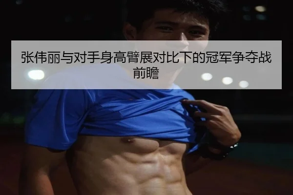 张伟丽与对手身高臂展对比下的冠军争夺战前瞻
